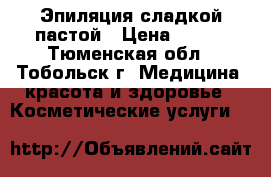 Эпиляция сладкой пастой › Цена ­ 200 - Тюменская обл., Тобольск г. Медицина, красота и здоровье » Косметические услуги   
